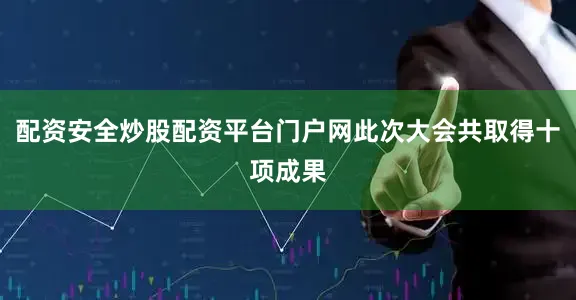 配资安全炒股配资平台门户网此次大会共取得十项成果