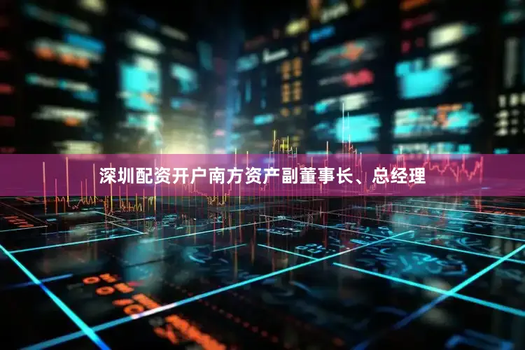 深圳配资开户南方资产副董事长、总经理
