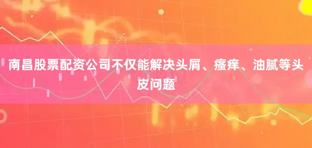南昌股票配资公司不仅能解决头屑、瘙痒、油腻等头皮问题