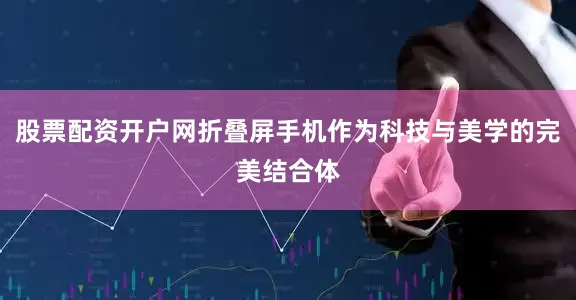 股票配资开户网折叠屏手机作为科技与美学的完美结合体