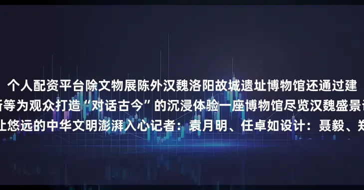 个人配资平台除文物展陈外汉魏洛阳故城遗址博物馆还通过建筑叙事、科技赋能、业态创新等为观众打造“对话古今”的沉浸体验一座博物馆尽览汉魏盛景让动人的历史细节清晰入目让悠远的中华文明澎湃入心记者：袁月明、任卓如设计：聂毅、郑秋华（实习）统筹：王晶晶、孔唯千学术指导：中国社会科学院考古研究所洛阳汉魏城队队长刘涛发布于：河南省