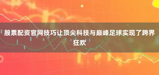 股票配资官网技巧让顶尖科技与巅峰足球实现了跨界狂欢