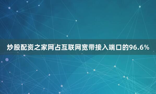 炒股配资之家网占互联网宽带接入端口的96.6%
