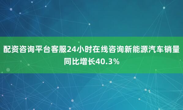 配资咨询平台客服24小时在线咨询新能源汽车销量同比增长40.3%