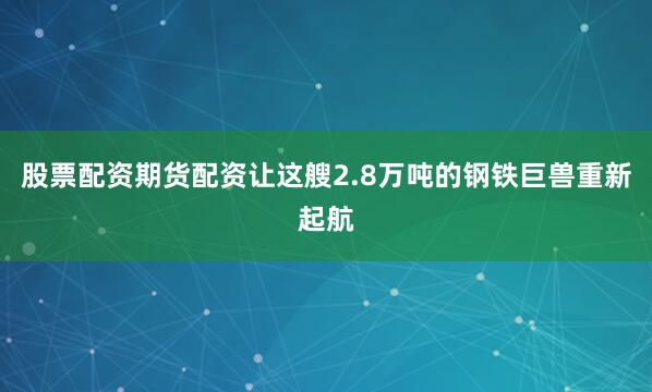 股票配资期货配资让这艘2.8万吨的钢铁巨兽重新起航
