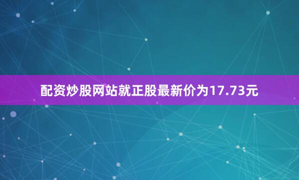 配资炒股网站就正股最新价为17.73元