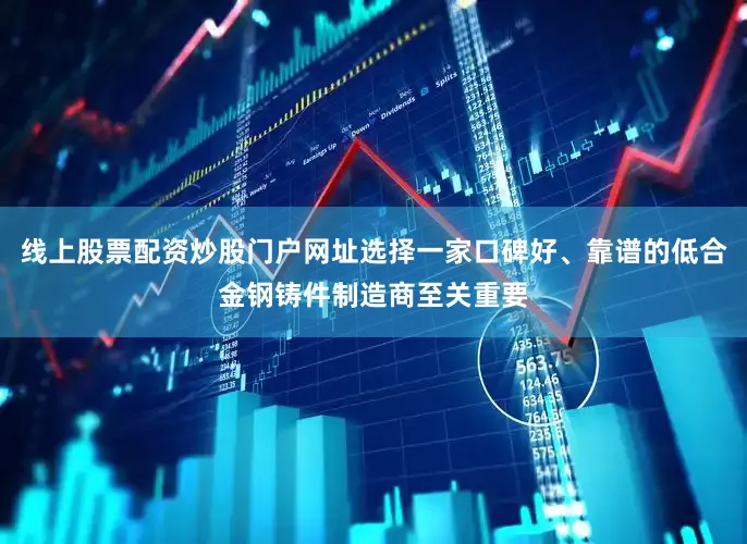 线上股票配资炒股门户网址选择一家口碑好、靠谱的低合金钢铸件制造商至关重要