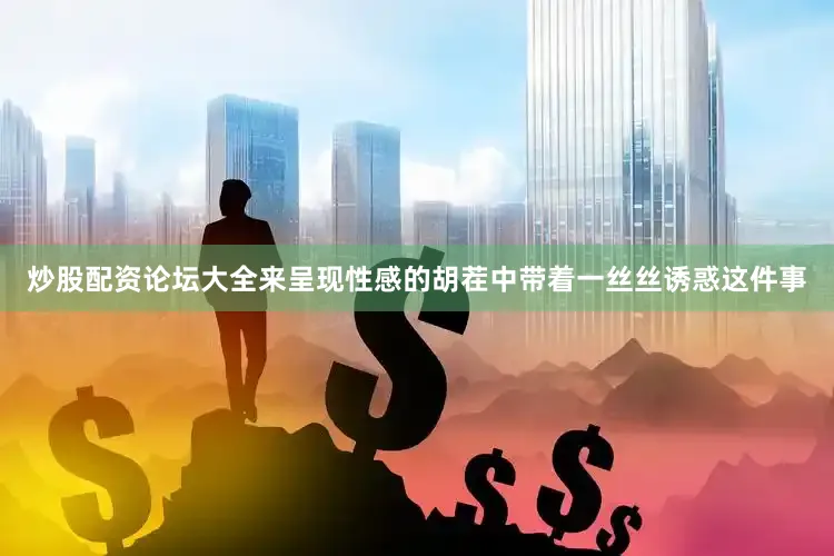 炒股配资论坛大全来呈现性感的胡茬中带着一丝丝诱惑这件事