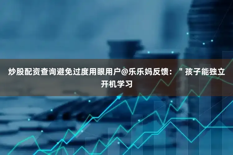 炒股配资查询避免过度用眼用户@乐乐妈反馈：＂孩子能独立开机学习